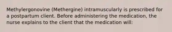 Methylergonovine (Methergine) intramuscularly is prescribed for a postpartum client. Before administering the medication, the nurse explains to the client that the medication will: