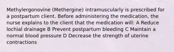 Methylergonovine (Methergine) intramuscularly is prescribed for a postpartum client. Before administering the medication, the nurse explains to the client that the medication will: A Reduce lochial drainage B Prevent postpartum bleeding C Maintain a normal blood pressure D Decrease the strength of uterine contractions