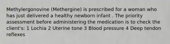 Methylergonovine (Methergine) is prescribed for a woman who has just delivered a healthy newborn infant . The priority assessment before administering the medication is to check the client's: 1 Lochia 2 Uterine tone 3 Blood pressure 4 Deep tendon reflexes