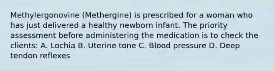 Methylergonovine (Methergine) is prescribed for a woman who has just delivered a healthy newborn infant. The priority assessment before administering the medication is to check the clients: A. Lochia B. Uterine tone C. Blood pressure D. Deep tendon reflexes