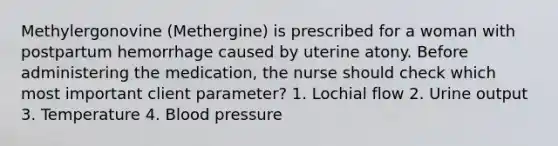 Methylergonovine (Methergine) is prescribed for a woman with postpartum hemorrhage caused by uterine atony. Before administering the medication, the nurse should check which most important client parameter? 1. Lochial flow 2. Urine output 3. Temperature 4. Blood pressure