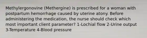 Methylergonovine (Methergine) is prescribed for a woman with postpartum hemorrhage caused by uterine atony. Before administering the medication, the nurse should check which most important client parameter? 1-Lochial flow 2-Urine output 3-Temperature 4-Blood pressure