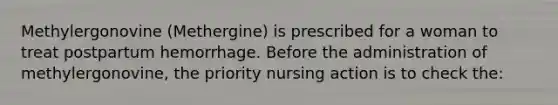 Methylergonovine (Methergine) is prescribed for a woman to treat postpartum hemorrhage. Before the administration of methylergonovine, the priority nursing action is to check the: