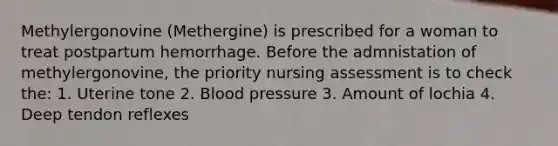 Methylergonovine (Methergine) is prescribed for a woman to treat postpartum hemorrhage. Before the admnistation of methylergonovine, the priority nursing assessment is to check the: 1. Uterine tone 2. Blood pressure 3. Amount of lochia 4. Deep tendon reflexes