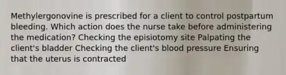 Methylergonovine is prescribed for a client to control postpartum bleeding. Which action does the nurse take before administering the medication? Checking the episiotomy site Palpating the client's bladder Checking the client's blood pressure Ensuring that the uterus is contracted