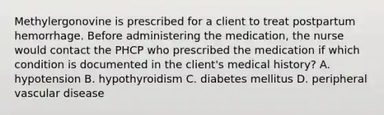 Methylergonovine is prescribed for a client to treat postpartum hemorrhage. Before administering the medication, the nurse would contact the PHCP who prescribed the medication if which condition is documented in the client's medical history? A. hypotension B. hypothyroidism C. diabetes mellitus D. peripheral vascular disease