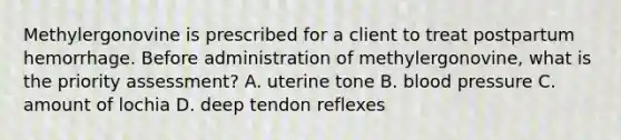 Methylergonovine is prescribed for a client to treat postpartum hemorrhage. Before administration of methylergonovine, what is the priority assessment? A. uterine tone B. blood pressure C. amount of lochia D. deep tendon reflexes