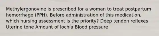 Methylergonovine is prescribed for a woman to treat postpartum hemorrhage (PPH). Before administration of this medication, which nursing assessment is the priority? Deep tendon reflexes Uterine tone Amount of lochia Blood pressure