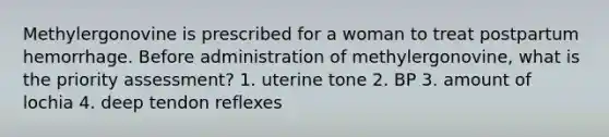 Methylergonovine is prescribed for a woman to treat postpartum hemorrhage. Before administration of methylergonovine, what is the priority assessment? 1. uterine tone 2. BP 3. amount of lochia 4. deep tendon reflexes