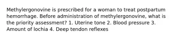 Methylergonovine is prescribed for a woman to treat postpartum hemorrhage. Before administration of methylergonovine, what is the priority assessment? 1. Uterine tone 2. Blood pressure 3. Amount of lochia 4. Deep tendon reflexes