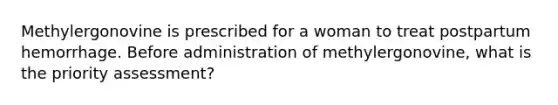 Methylergonovine is prescribed for a woman to treat postpartum hemorrhage. Before administration of methylergonovine, what is the priority assessment?
