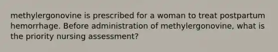 methylergonovine is prescribed for a woman to treat postpartum hemorrhage. Before administration of methylergonovine, what is the priority nursing assessment?