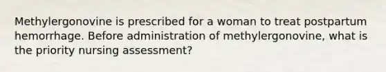 Methylergonovine is prescribed for a woman to treat postpartum hemorrhage. Before administration of methylergonovine, what is the priority nursing assessment?