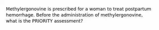 Methylergonovine is prescribed for a woman to treat postpartum hemorrhage. Before the administration of methylergonovine, what is the PRIORITY assessment?