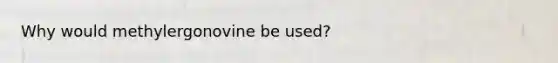 Why would methylergonovine be used?