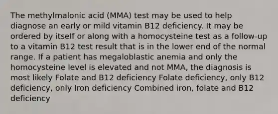 The methylmalonic acid (MMA) test may be used to help diagnose an early or mild vitamin B12 deficiency. It may be ordered by itself or along with a homocysteine test as a follow-up to a vitamin B12 test result that is in the lower end of the normal range. If a patient has megaloblastic anemia and only the homocysteine level is elevated and not MMA, the diagnosis is most likely Folate and B12 deficiency Folate deficiency, only B12 deficiency, only Iron deficiency Combined iron, folate and B12 deficiency