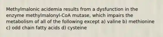 Methylmalonic acidemia results from a dysfunction in the enzyme methylmalonyl-CoA mutase, which impairs the metabolism of all of the following except a) valine b) methionine c) odd chain fatty acids d) cysteine