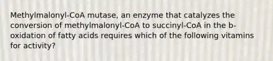 Methylmalonyl-CoA mutase, an enzyme that catalyzes the conversion of methylmalonyl-CoA to succinyl-CoA in the b-oxidation of fatty acids requires which of the following vitamins for activity?