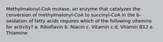 Methylmalonyl-CoA mutase, an enzyme that catalyzes the conversion of methylmalonyl-CoA to succinyl-CoA in the b-oxidation of fatty acids requires which of the following vitamins for activity? a. Riboflavin b. Niacin c. Vitamin c d. Vitamin B12 e. Thiamine