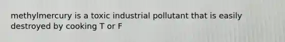 methylmercury is a toxic industrial pollutant that is easily destroyed by cooking T or F