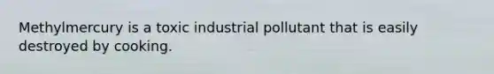 Methylmercury is a toxic industrial pollutant that is easily destroyed by cooking.