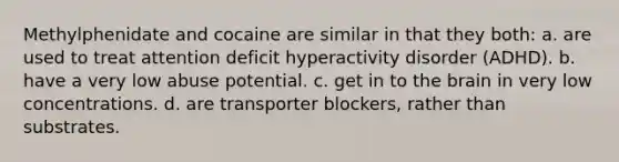 Methylphenidate and cocaine are similar in that they both: a. are used to treat attention deficit hyperactivity disorder (ADHD). b. have a very low abuse potential. c. get in to the brain in very low concentrations. d. are transporter blockers, rather than substrates.