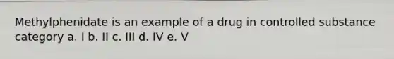 Methylphenidate is an example of a drug in controlled substance category a. I b. II c. III d. IV e. V