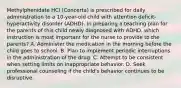 Methylphenidate HCl (Concerta) is prescribed for daily administration to a 10-year-old child with attention deficit-hyperactivity disorder (ADHD). In preparing a teaching plan for the parents of this child newly diagnosed with ADHD, which instruction is most important for the nurse to provide to the parents? A. Administer the medication in the morning before the child goes to school. B. Plan to implement periodic interruptions in the administration of the drug. C. Attempt to be consistent when setting limits on inappropriate behavior. D. Seek professional counseling if the child's behavior continues to be disruptive.