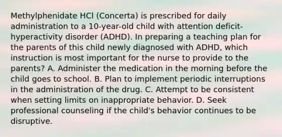 Methylphenidate HCl (Concerta) is prescribed for daily administration to a 10-year-old child with attention deficit-hyperactivity disorder (ADHD). In preparing a teaching plan for the parents of this child newly diagnosed with ADHD, which instruction is most important for the nurse to provide to the parents? A. Administer the medication in the morning before the child goes to school. B. Plan to implement periodic interruptions in the administration of the drug. C. Attempt to be consistent when setting limits on inappropriate behavior. D. Seek professional counseling if the child's behavior continues to be disruptive.