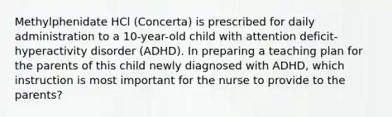 Methylphenidate HCl (Concerta) is prescribed for daily administration to a 10-year-old child with attention deficit-hyperactivity disorder (ADHD). In preparing a teaching plan for the parents of this child newly diagnosed with ADHD, which instruction is most important for the nurse to provide to the parents?