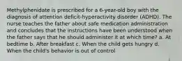 Methylphenidate is prescribed for a 6-year-old boy with the diagnosis of attention deficit-hyperactivity disorder (ADHD). The nurse teaches the father about safe medication administration and concludes that the instructions have been understood when the father says that he should administer it at which time? a. At bedtime b. After breakfast c. When the child gets hungry d. When the child's behavior is out of control