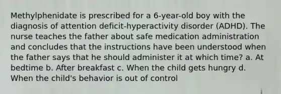 Methylphenidate is prescribed for a 6-year-old boy with the diagnosis of attention deficit-hyperactivity disorder (ADHD). The nurse teaches the father about safe medication administration and concludes that the instructions have been understood when the father says that he should administer it at which time? a. At bedtime b. After breakfast c. When the child gets hungry d. When the child's behavior is out of control