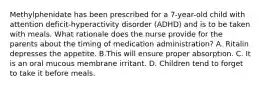 Methylphenidate has been prescribed for a 7-year-old child with attention deficit-hyperactivity disorder (ADHD) and is to be taken with meals. What rationale does the nurse provide for the parents about the timing of medication administration? A. Ritalin depresses the appetite. B.This will ensure proper absorption. C. It is an oral mucous membrane irritant. D. Children tend to forget to take it before meals.