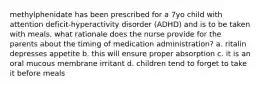 methylphenidate has been prescribed for a 7yo child with attention deficit-hyperactivity disorder (ADHD) and is to be taken with meals. what rationale does the nurse provide for the parents about the timing of medication administration? a. ritalin depresses appetite b. this will ensure proper absorption c. it is an oral mucous membrane irritant d. children tend to forget to take it before meals