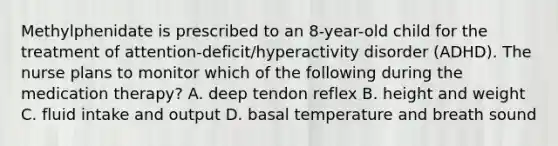 Methylphenidate is prescribed to an 8-year-old child for the treatment of attention-deficit/hyperactivity disorder (ADHD). The nurse plans to monitor which of the following during the medication therapy? A. deep tendon reflex B. height and weight C. fluid intake and output D. basal temperature and breath sound