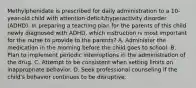 Methylphenidate is prescribed for daily administration to a 10-year-old child with attention-deficit/hyperactivity disorder (ADHD). In preparing a teaching plan for the parents of this child newly diagnosed with ADHD, which instruction is most important for the nurse to provide to the parents? A. Administer the medication in the morning before the child goes to school. B. Plan to implement periodic interruptions in the administration of the drug. C. Attempt to be consistent when setting limits on inappropriate behavior. D. Seek professional counseling if the child's behavior continues to be disruptive.