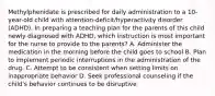 Methylphenidate is prescribed for daily administration to a 10-year-old child with attention-deficit/hyperactivity disorder (ADHD). In preparing a teaching plan for the parents of this child newly diagnosed with ADHD, which instruction is most important for the nurse to provide to the parents? A. Administer the medication in the morning before the child goes to school B. Plan to implement periodic interruptions in the administration of the drug. C. Attempt to be consistent when setting limits on inappropriate behavior D. Seek professional counseling if the child's behavior continues to be disruptive