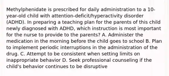 Methylphenidate is prescribed for daily administration to a 10-year-old child with attention-deficit/hyperactivity disorder (ADHD). In preparing a teaching plan for the parents of this child newly diagnosed with ADHD, which instruction is most important for the nurse to provide to the parents? A. Administer the medication in the morning before the child goes to school B. Plan to implement periodic interruptions in the administration of the drug. C. Attempt to be consistent when setting limits on inappropriate behavior D. Seek professional counseling if the child's behavior continues to be disruptive