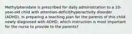 Methylphenidate is prescribed for daily administration to a 10-year-old child with attention-deficit/hyperactivity disorder (ADHD). In preparing a teaching plan for the parents of this child newly diagnosed with ADHD, which instruction is most important for the nurse to provide to the parents?