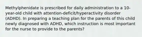 Methylphenidate is prescribed for daily administration to a 10-year-old child with attention-deficit/hyperactivity disorder (ADHD). In preparing a teaching plan for the parents of this child newly diagnosed with ADHD, which instruction is most important for the nurse to provide to the parents?