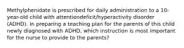 Methylphenidate is prescribed for daily administration to a 10-year-old child with attentiondeficit/hyperactivity disorder (ADHD). In preparing a teaching plan for the parents of this child newly diagnosed with ADHD, which instruction is most important for the nurse to provide to the parents?