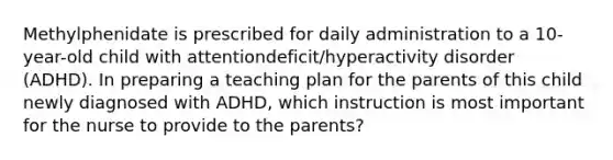 Methylphenidate is prescribed for daily administration to a 10-year-old child with attentiondeficit/hyperactivity disorder (ADHD). In preparing a teaching plan for the parents of this child newly diagnosed with ADHD, which instruction is most important for the nurse to provide to the parents?