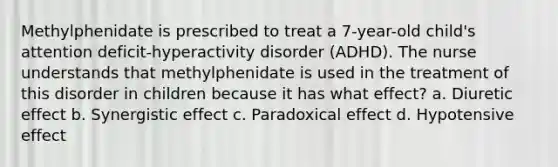 Methylphenidate is prescribed to treat a 7-year-old child's attention deficit-hyperactivity disorder (ADHD). The nurse understands that methylphenidate is used in the treatment of this disorder in children because it has what effect? a. Diuretic effect b. Synergistic effect c. Paradoxical effect d. Hypotensive effect