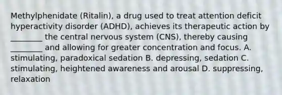 Methylphenidate​ (Ritalin), a drug used to treat attention deficit hyperactivity disorder​ (ADHD), achieves its therapeutic action by​ ________ the central nervous system​ (CNS), thereby causing​ ________ and allowing for greater concentration and focus. A. ​stimulating, paradoxical sedation B. ​depressing, sedation C. ​stimulating, heightened awareness and arousal D. ​suppressing, relaxation