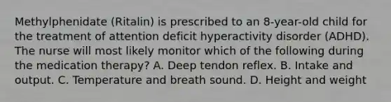 Methylphenidate (Ritalin) is prescribed to an 8-year-old child for the treatment of attention deficit hyperactivity disorder (ADHD). The nurse will most likely monitor which of the following during the medication therapy? A. Deep tendon reflex. B. Intake and output. C. Temperature and breath sound. D. Height and weight