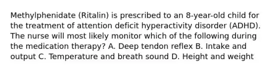 Methylphenidate (Ritalin) is prescribed to an 8-year-old child for the treatment of attention deficit hyperactivity disorder (ADHD). The nurse will most likely monitor which of the following during the medication therapy? A. Deep tendon reflex B. Intake and output C. Temperature and breath sound D. Height and weight