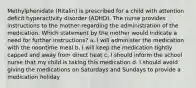 Methylphenidate (Ritalin) is prescribed for a child with attention deficit hyperactivity disorder (ADHD). The nurse provides instructions to the mother regarding the administration of the medication. Which statement by the mother would indicate a need for further instructions? a. I will administer the medication with the noontime meal b. I will keep the medication tightly capped and away from direct heat c. I should inform the school nurse that my child is taking this medication d. I should avoid giving the medications on Saturdays and Sundays to provide a medication holiday