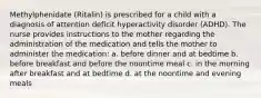 Methylphenidate (Ritalin) is prescribed for a child with a diagnosis of attention deficit hyperactivity disorder (ADHD). The nurse provides instructions to the mother regarding the administration of the medication and tells the mother to administer the medication: a. before dinner and at bedtime b. before breakfast and before the noontime meal c. in the morning after breakfast and at bedtime d. at the noontime and evening meals