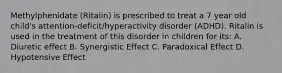 Methylphenidate (Ritalin) is prescribed to treat a 7 year old child's attention-deficit/hyperactivity disorder (ADHD). Ritalin is used in the treatment of this disorder in children for its: A. Diuretic effect B. Synergistic Effect C. Paradoxical Effect D. Hypotensive Effect