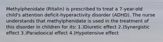 Methylphenidate (Ritalin) is prescribed to treat a 7-year-old child's attention deficit-hyperactivity disorder (ADHD). The nurse understands that methylphenidate is used in the treatment of this disorder in children for its: 1.)Diuretic effect 2.)Synergistic effect 3.)Paradoxical effect 4.)Hypotensive effect